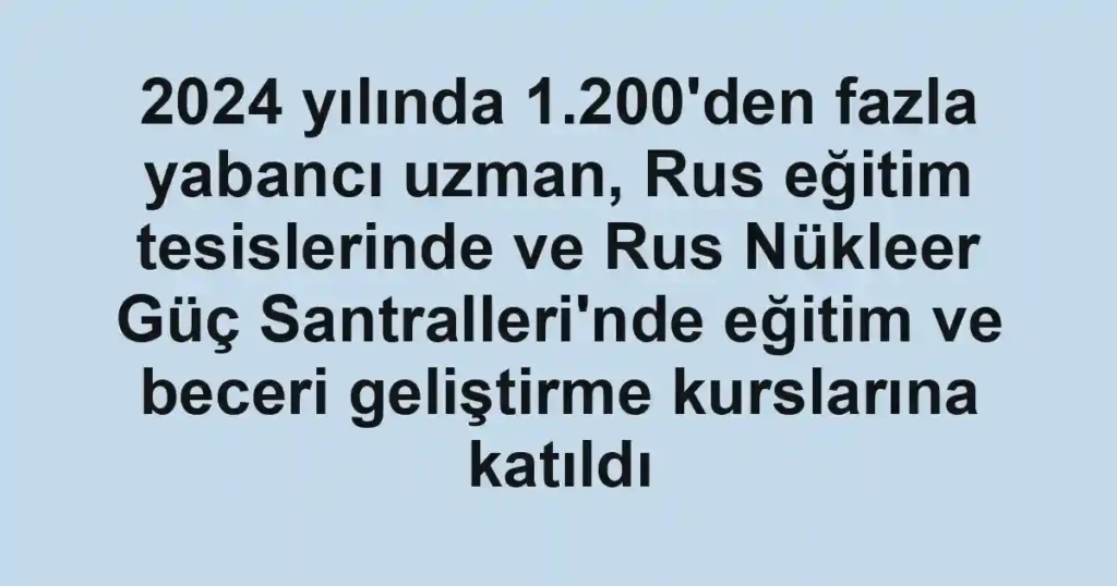 2024 yılında 1.200'den fazla yabancı uzman, Rus eğitim tesislerinde ve Rus Nükleer Güç Santralleri'nde eğitim ve beceri geliştirme kurslarına katıldı