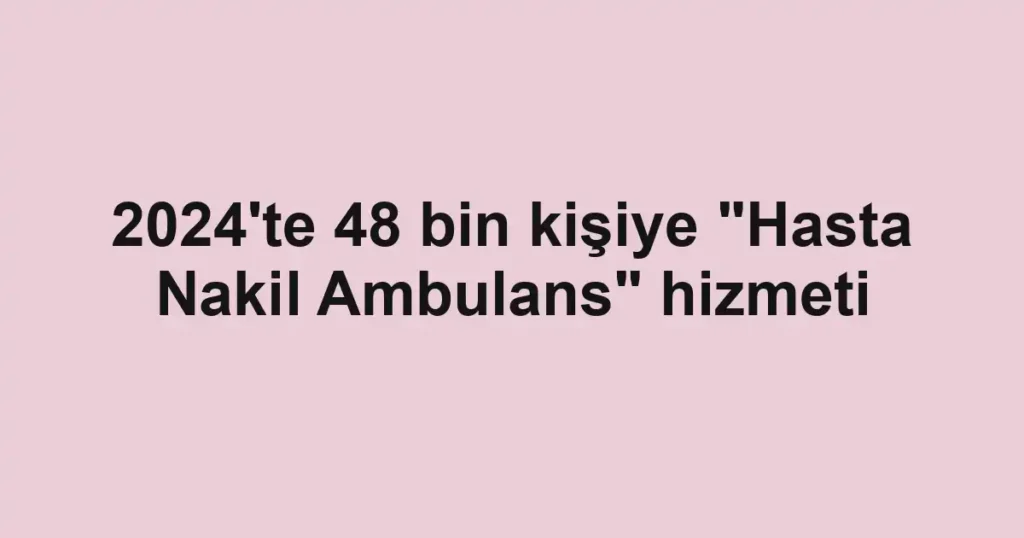 2024'te 48 bin kişiye "Hasta Nakil Ambulans" hizmeti