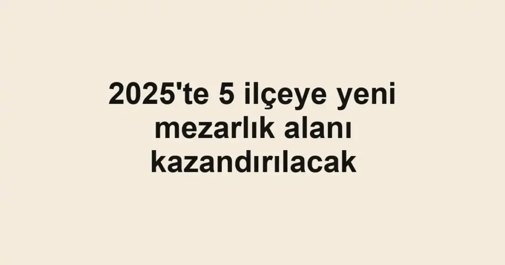 2025'te 5 ilçeye yeni mezarlık alanı kazandırılacak