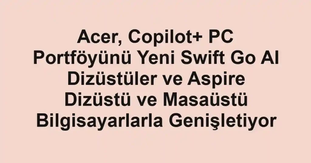 Acer, Copilot+ PC Portföyünü Yeni Swift Go AI Dizüstüler ve Aspire Dizüstü ve Masaüstü Bilgisayarlarla Genişletiyor