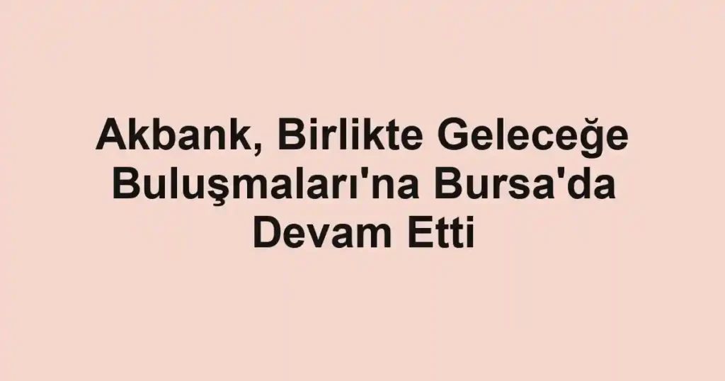 Akbank, Birlikte Geleceğe Buluşmaları'na Bursa'da Devam Etti