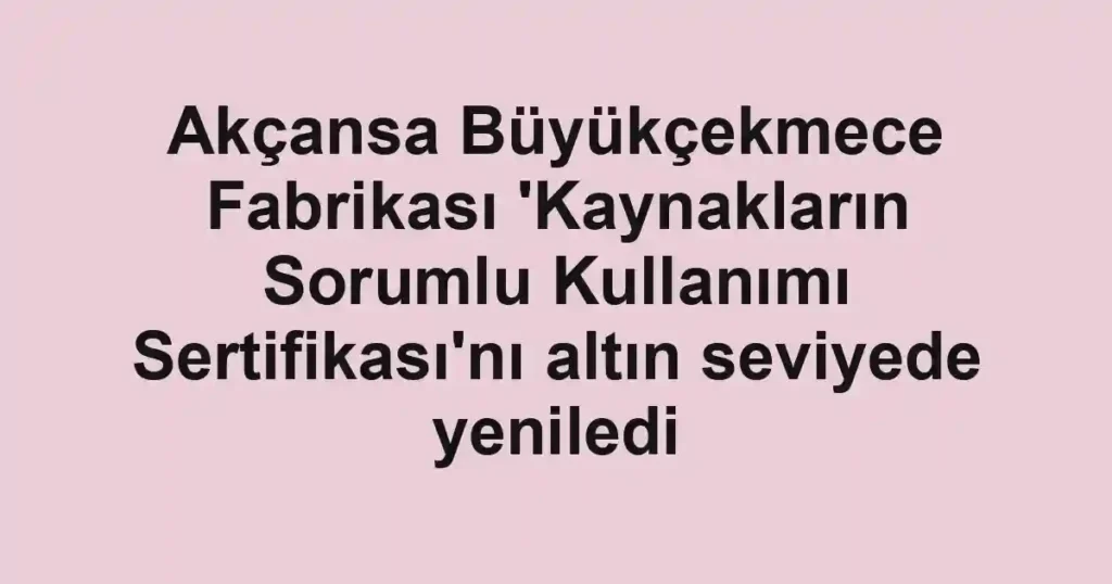 Akçansa Büyükçekmece Fabrikası 'Kaynakların Sorumlu Kullanımı Sertifikası'nı altın seviyede yeniledi