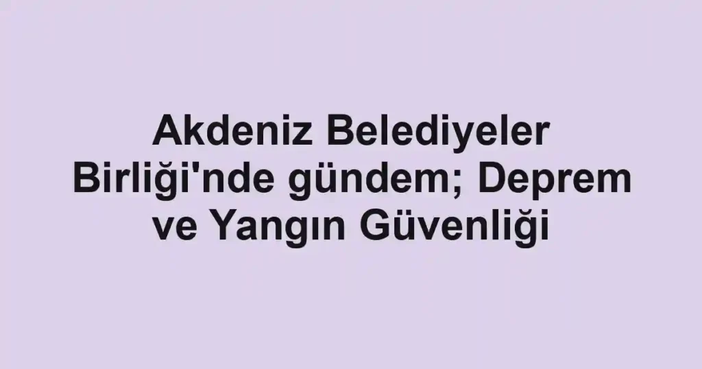 Akdeniz Belediyeler Birliği'nde gündem; Deprem ve Yangın Güvenliği