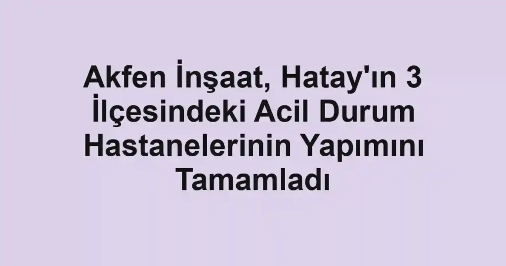 Akfen İnşaat, Hatay'ın 3 İlçesindeki Acil Durum Hastanelerinin Yapımını Tamamladı