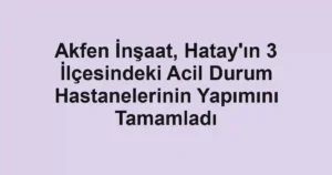 Akfen İnşaat, Hatay'ın 3 İlçesindeki Acil Durum Hastanelerinin Yapımını Tamamladı