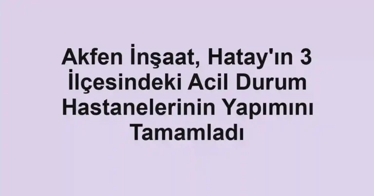 Akfen İnşaat, Hatay'ın 3 İlçesindeki Acil Durum Hastanelerinin Yapımını Tamamladı