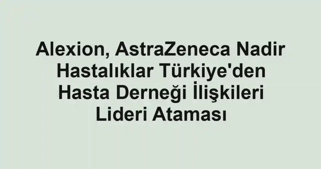 Alexion, AstraZeneca Nadir Hastalıklar Türkiye'den Hasta Derneği İlişkileri Lideri Ataması