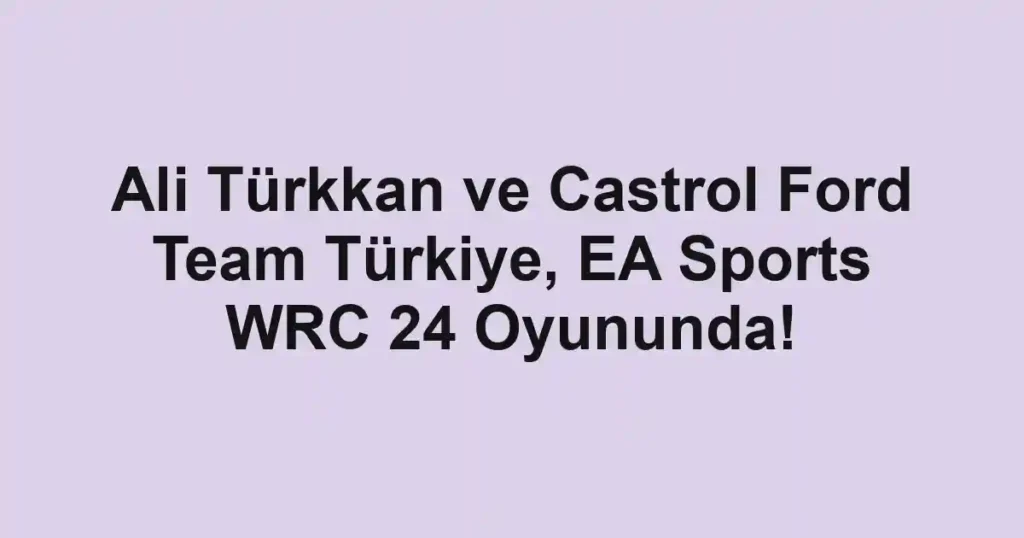 Ali Türkkan ve Castrol Ford Team Türkiye, EA Sports WRC 24 Oyununda!
