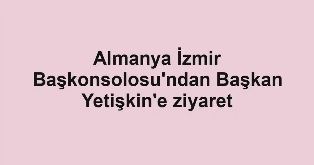 Almanya İzmir Başkonsolosu'ndan Başkan Yetişkin'e ziyaret
