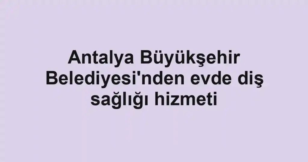 Antalya Büyükşehir Belediyesi'nden evde diş sağlığı hizmeti