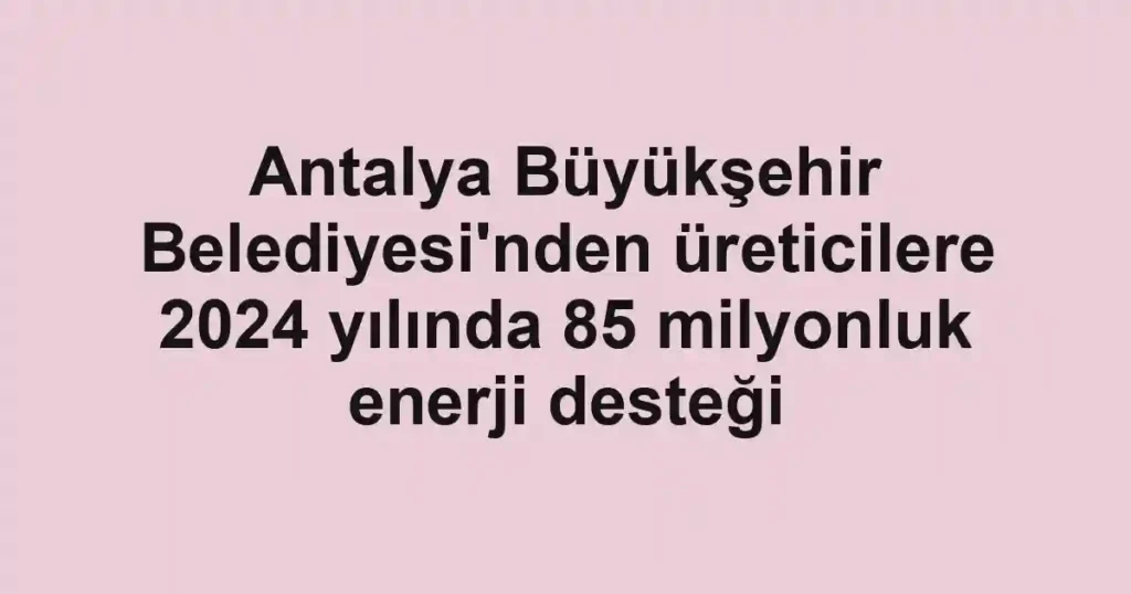 Antalya Büyükşehir Belediyesi'nden üreticilere 2024 yılında 85 milyonluk enerji desteği