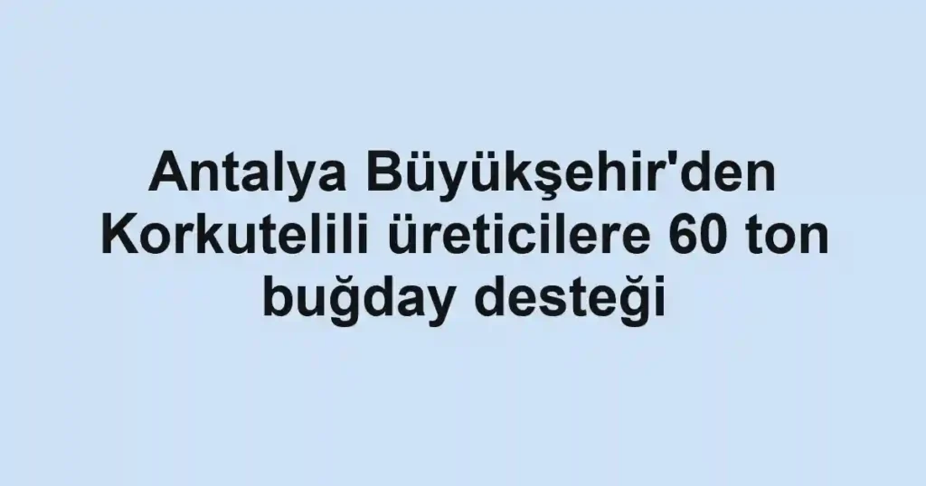 Antalya Büyükşehir'den Korkutelili üreticilere 60 ton buğday desteği