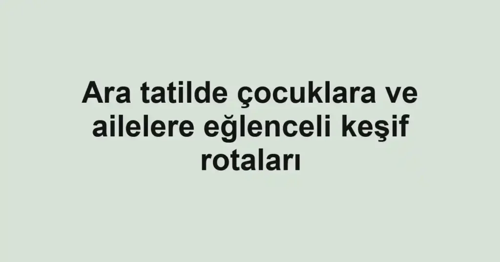 Ara tatilde çocuklara ve ailelere eğlenceli keşif rotaları