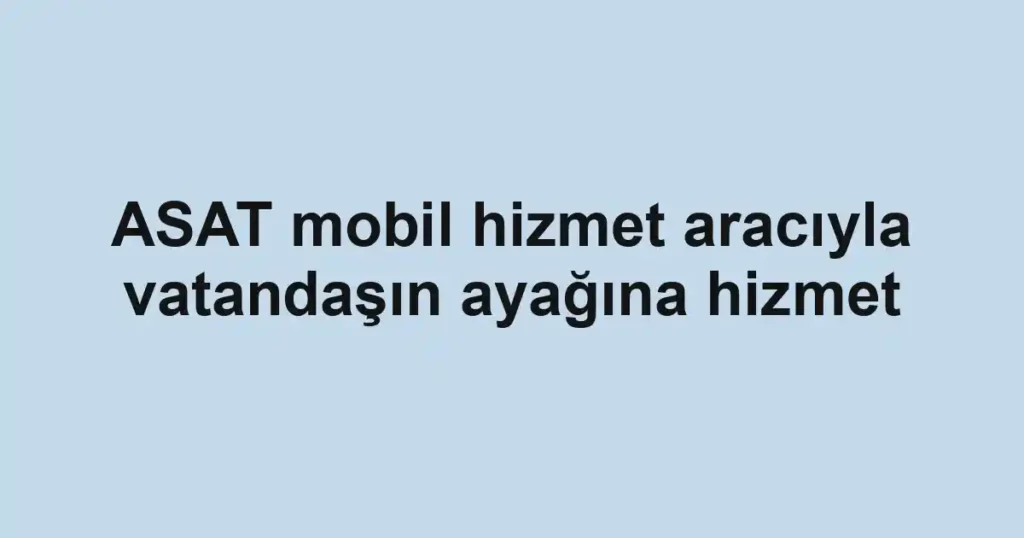 ASAT mobil hizmet aracıyla vatandaşın ayağına hizmet