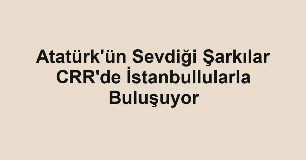 Atatürk'ün Sevdiği Şarkılar CRR'de İstanbullularla Buluşuyor