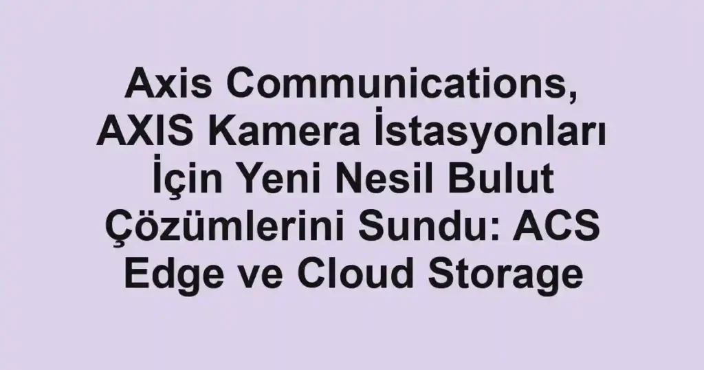 Axis Communications, AXIS Kamera İstasyonları İçin Yeni Nesil Bulut Çözümlerini Sundu: ACS Edge ve Cloud Storage