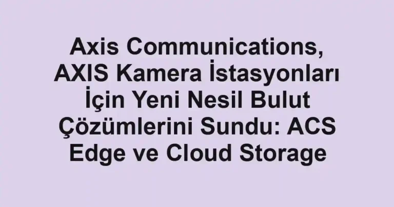 Axis Communications, AXIS Kamera İstasyonları İçin Yeni Nesil Bulut Çözümlerini Sundu: ACS Edge ve Cloud Storage