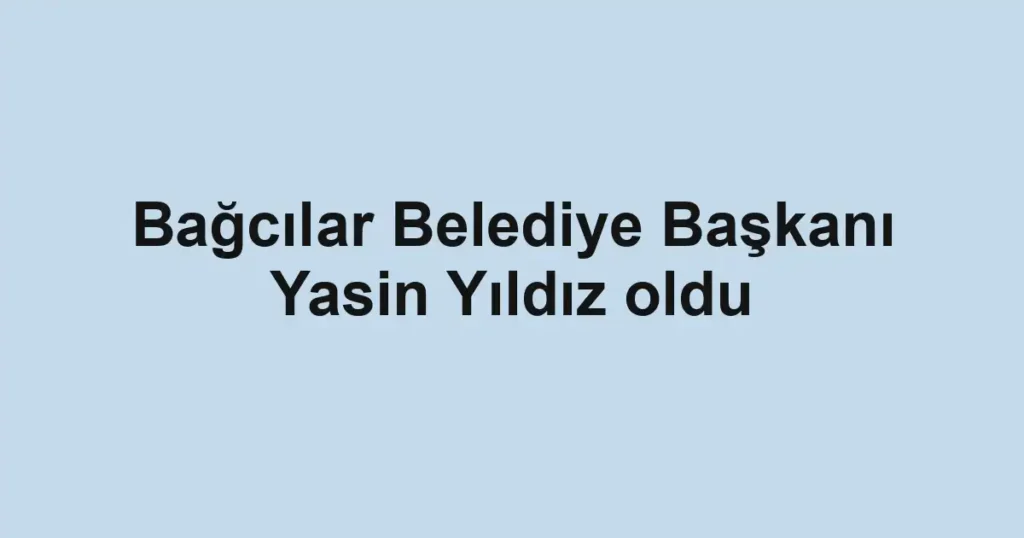 Bağcılar Belediye Başkanı Yasin Yıldız oldu