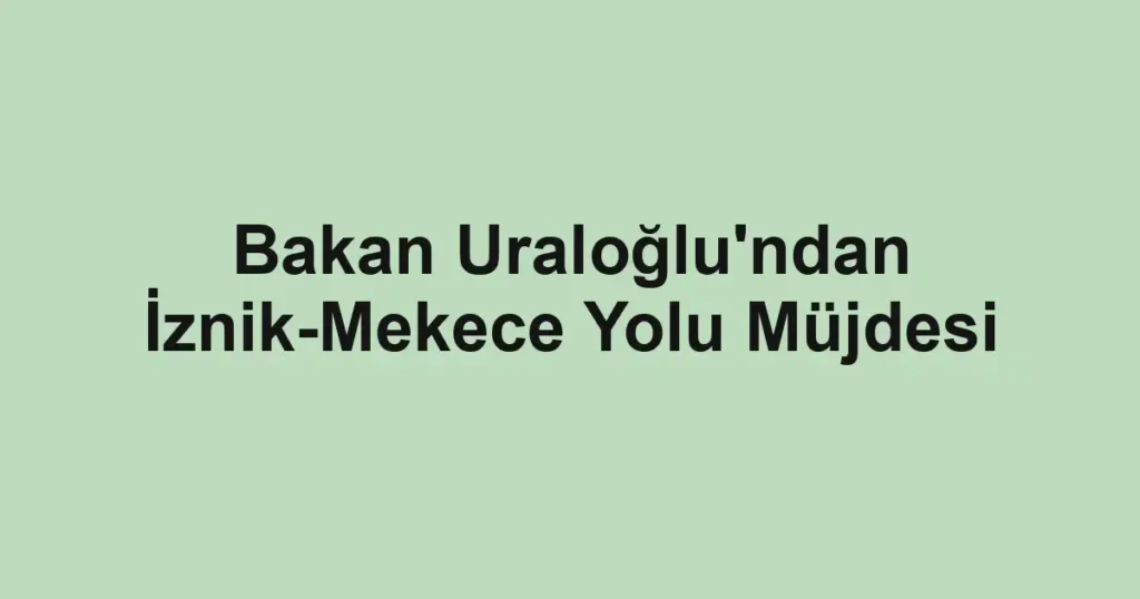 Bakan Uraloğlu'ndan İznik-Mekece Yolu Müjdesi