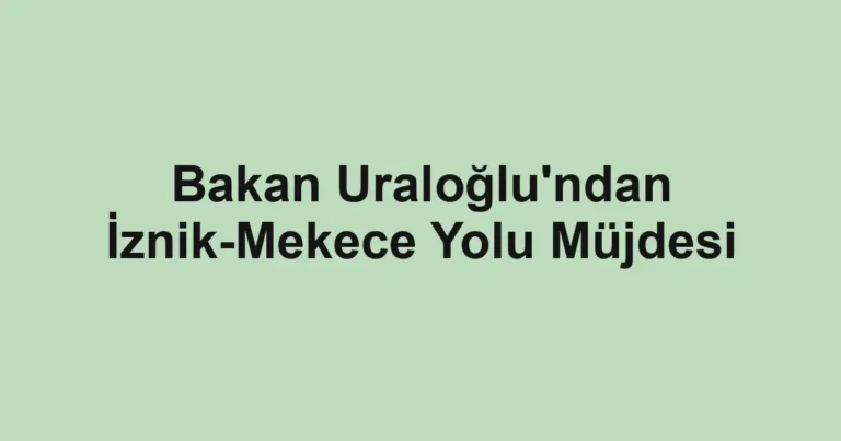 Bakan Uraloğlu'ndan İznik-Mekece Yolu Müjdesi