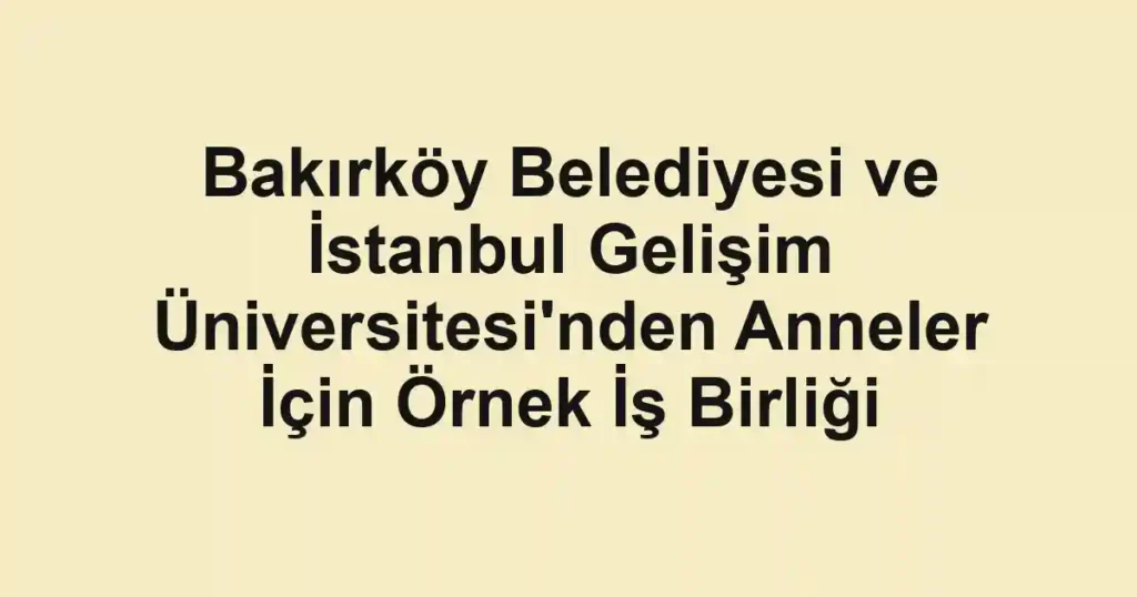 Bakırköy Belediyesi ve İstanbul Gelişim Üniversitesi'nden Anneler İçin Örnek İş Birliği