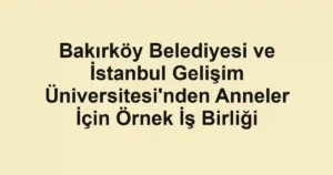 Bakırköy Belediyesi ve İstanbul Gelişim Üniversitesi'nden Anneler İçin Örnek İş Birliği