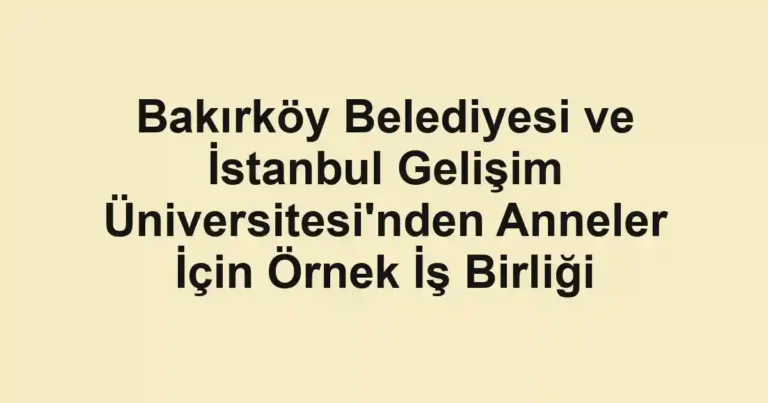 Bakırköy Belediyesi ve İstanbul Gelişim Üniversitesi'nden Anneler İçin Örnek İş Birliği