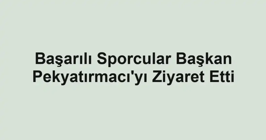 Başarılı Sporcular Başkan Pekyatırmacı'yı Ziyaret Etti