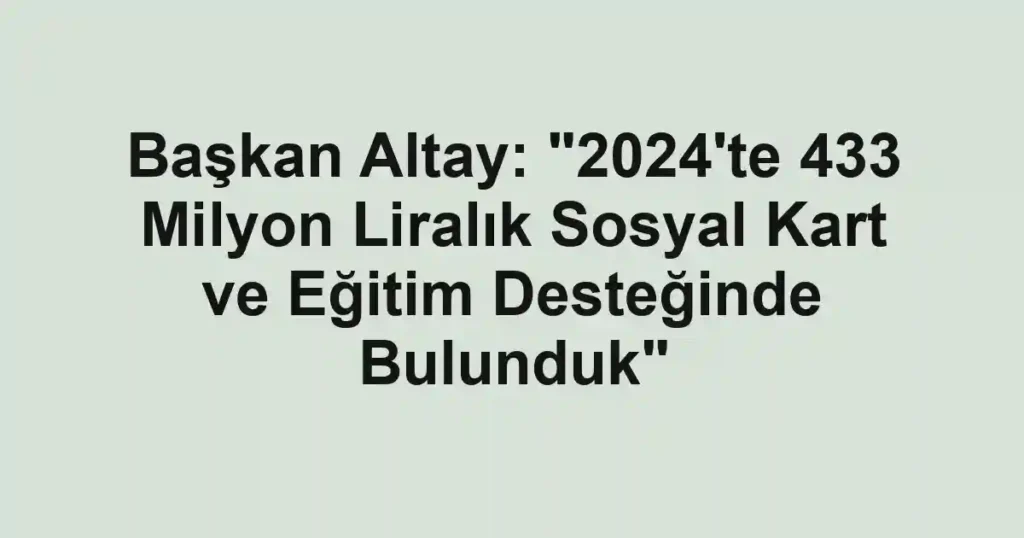 Başkan Altay: "2024'te 433 Milyon Liralık Sosyal Kart ve Eğitim Desteğinde Bulunduk"