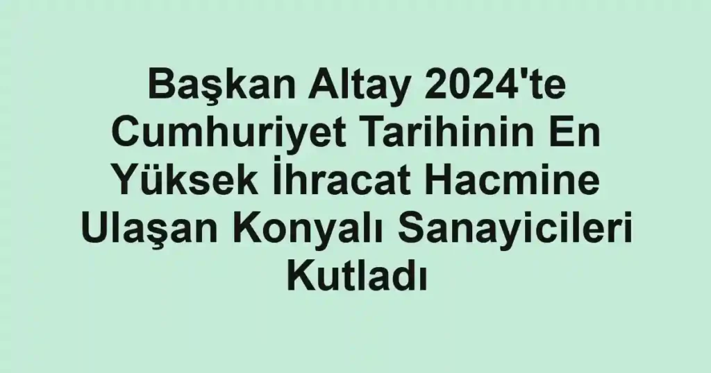 Başkan Altay 2024'te Cumhuriyet Tarihinin En Yüksek İhracat Hacmine Ulaşan Konyalı Sanayicileri Kutladı