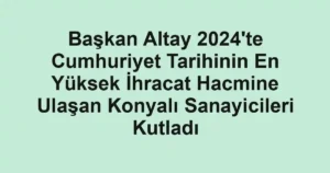 Başkan Altay 2024'te Cumhuriyet Tarihinin En Yüksek İhracat Hacmine Ulaşan Konyalı Sanayicileri Kutladı