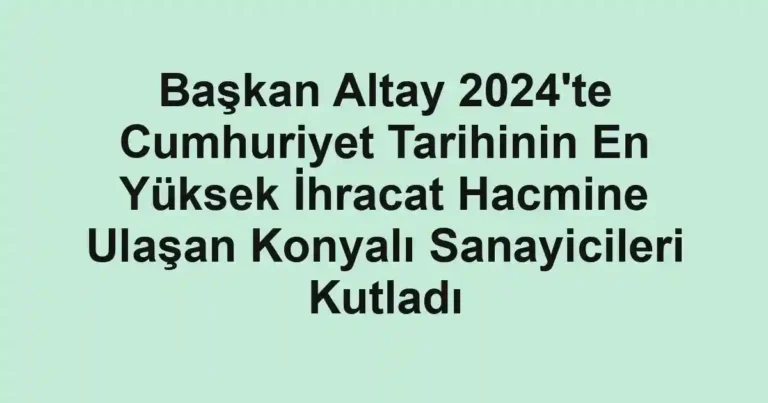 Başkan Altay 2024'te Cumhuriyet Tarihinin En Yüksek İhracat Hacmine Ulaşan Konyalı Sanayicileri Kutladı