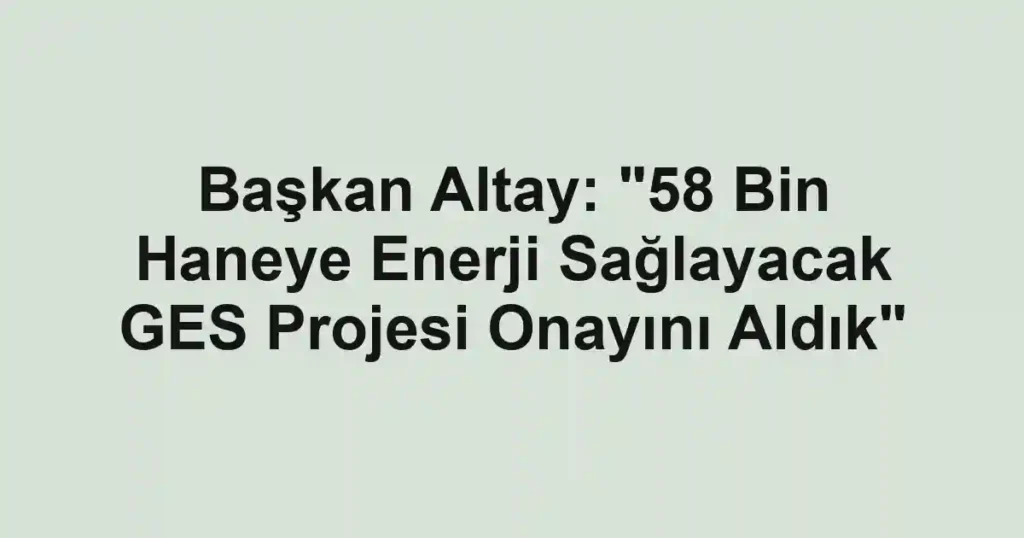 Başkan Altay: "58 Bin Haneye Enerji Sağlayacak GES Projesi Onayını Aldık"