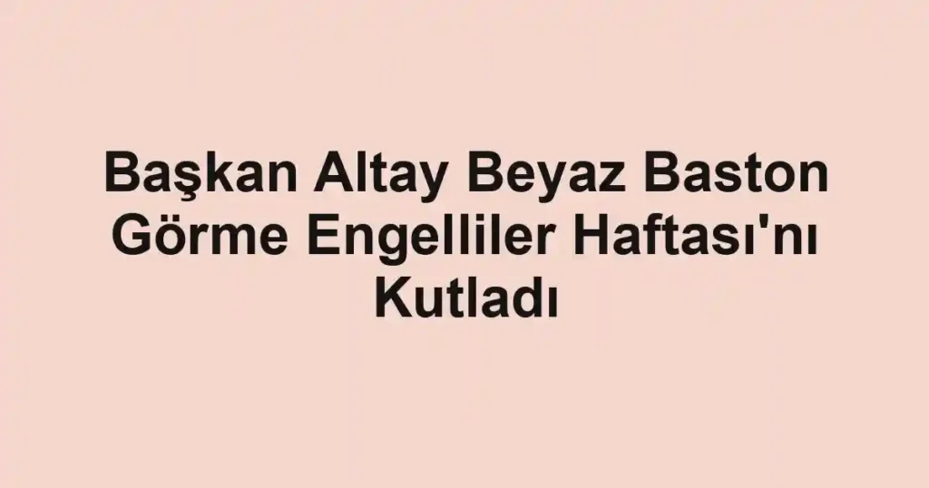 Başkan Altay Beyaz Baston Görme Engelliler Haftası'nı Kutladı