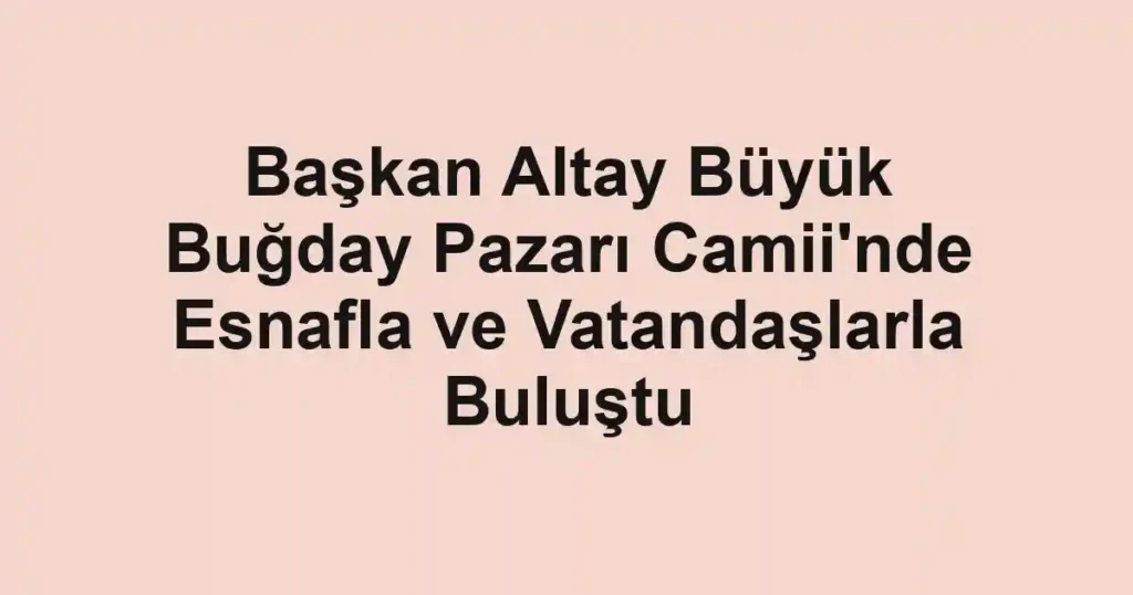 Başkan Altay Büyük Buğday Pazarı Camii'nde Esnafla ve Vatandaşlarla Buluştu