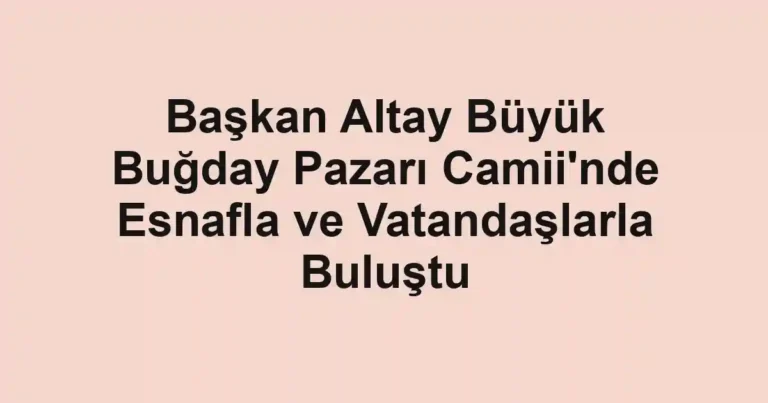 Başkan Altay Büyük Buğday Pazarı Camii'nde Esnafla ve Vatandaşlarla Buluştu