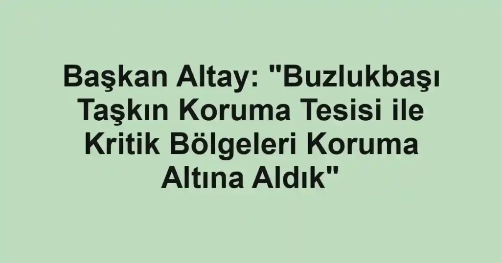 Başkan Altay: "Buzlukbaşı Taşkın Koruma Tesisi ile Kritik Bölgeleri Koruma Altına Aldık"
