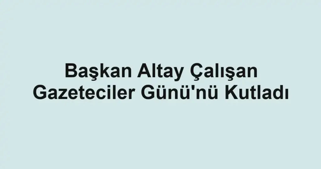 Başkan Altay Çalışan Gazeteciler Günü'nü Kutladı