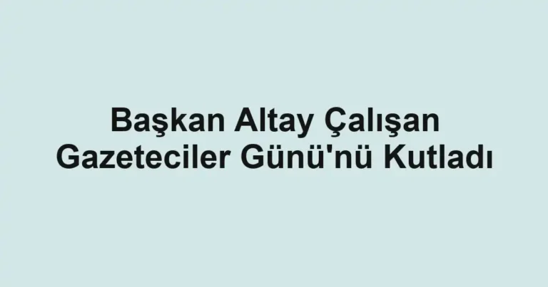 Başkan Altay Çalışan Gazeteciler Günü'nü Kutladı