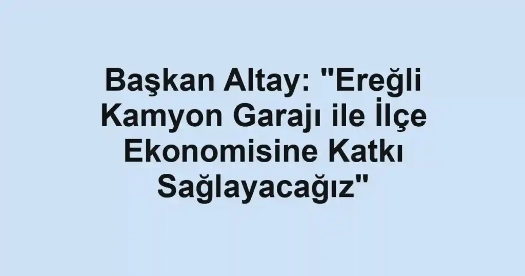 Başkan Altay: "Ereğli Kamyon Garajı ile İlçe Ekonomisine Katkı Sağlayacağız"
