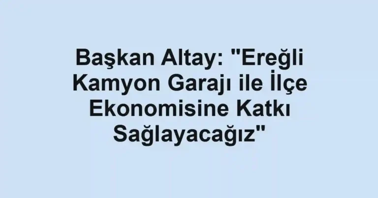 Başkan Altay: "Ereğli Kamyon Garajı ile İlçe Ekonomisine Katkı Sağlayacağız"