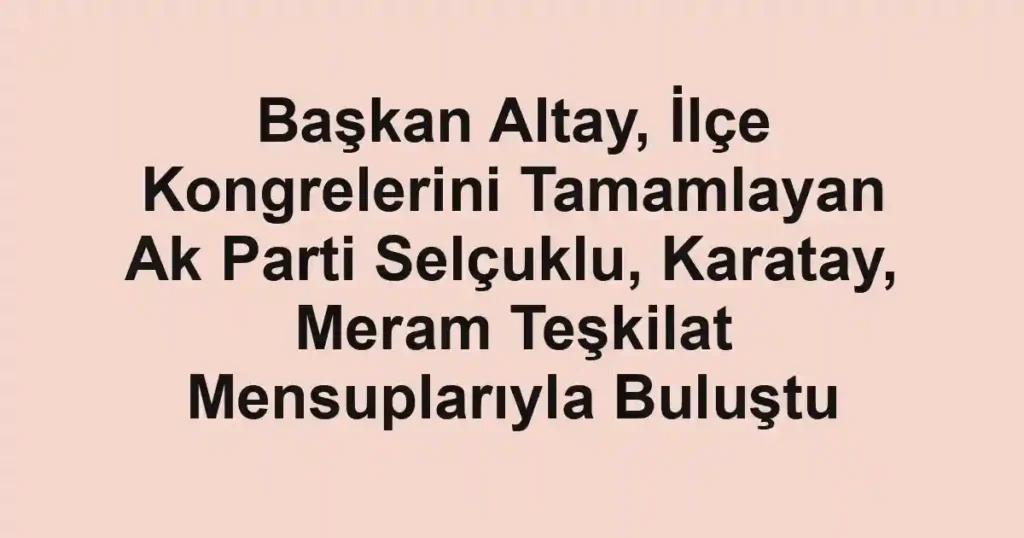 Başkan Altay, İlçe Kongrelerini Tamamlayan Ak Parti Selçuklu, Karatay, Meram Teşkilat Mensuplarıyla Buluştu