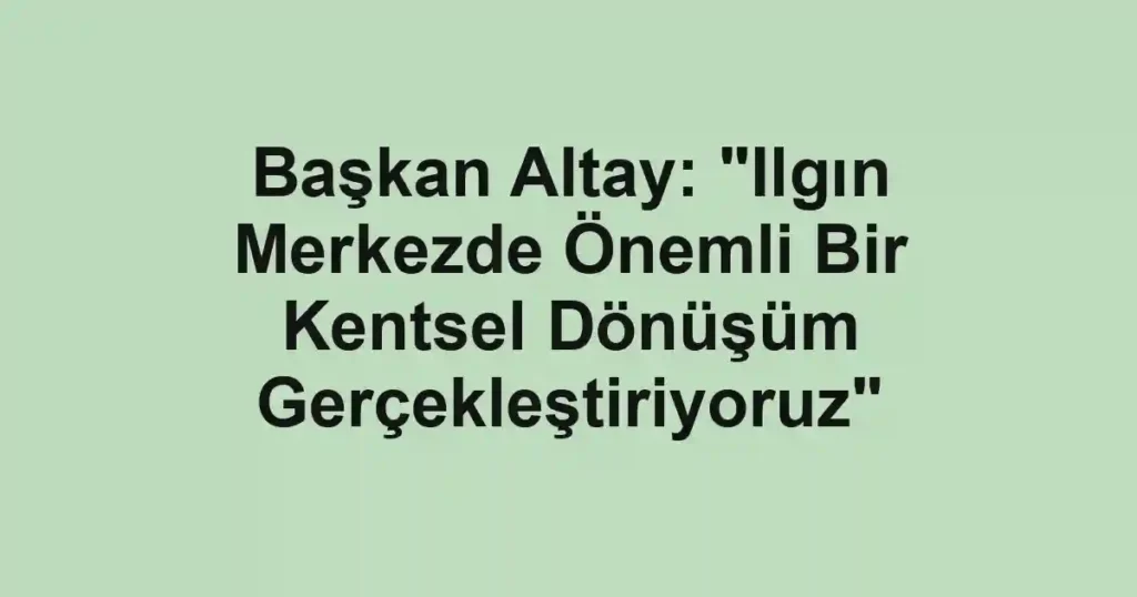 Başkan Altay: "Ilgın Merkezde Önemli Bir Kentsel Dönüşüm Gerçekleştiriyoruz"