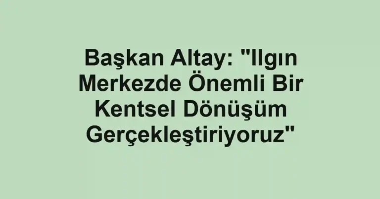 Başkan Altay: "Ilgın Merkezde Önemli Bir Kentsel Dönüşüm Gerçekleştiriyoruz"