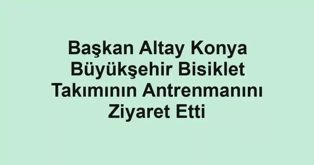 Başkan Altay Konya Büyükşehir Bisiklet Takımının Antrenmanını Ziyaret Etti