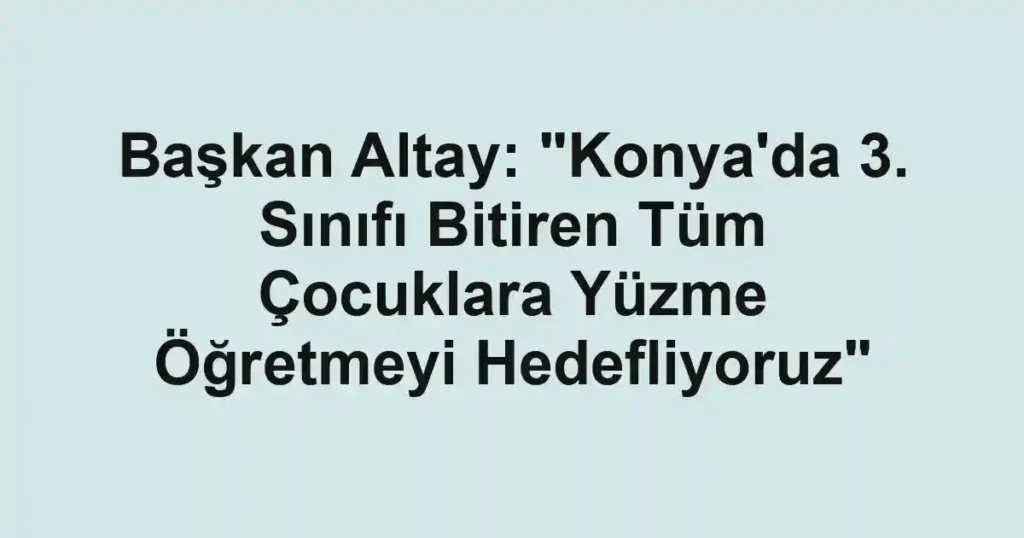Başkan Altay: "Konya'da 3. Sınıfı Bitiren Tüm Çocuklara Yüzme Öğretmeyi Hedefliyoruz"