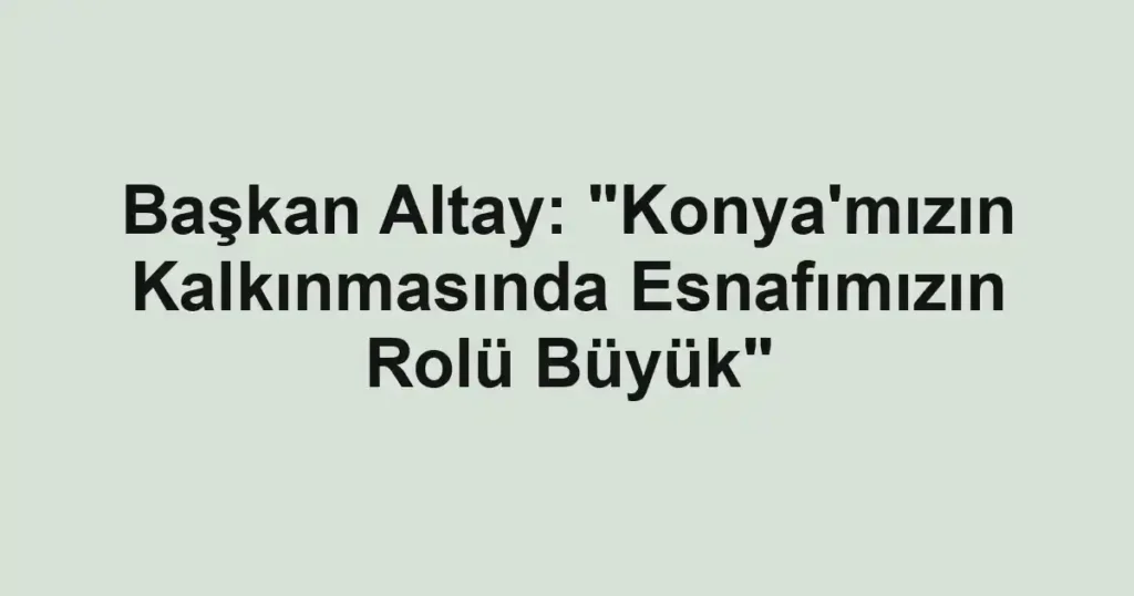 Başkan Altay: "Konya'mızın Kalkınmasında Esnafımızın Rolü Büyük"