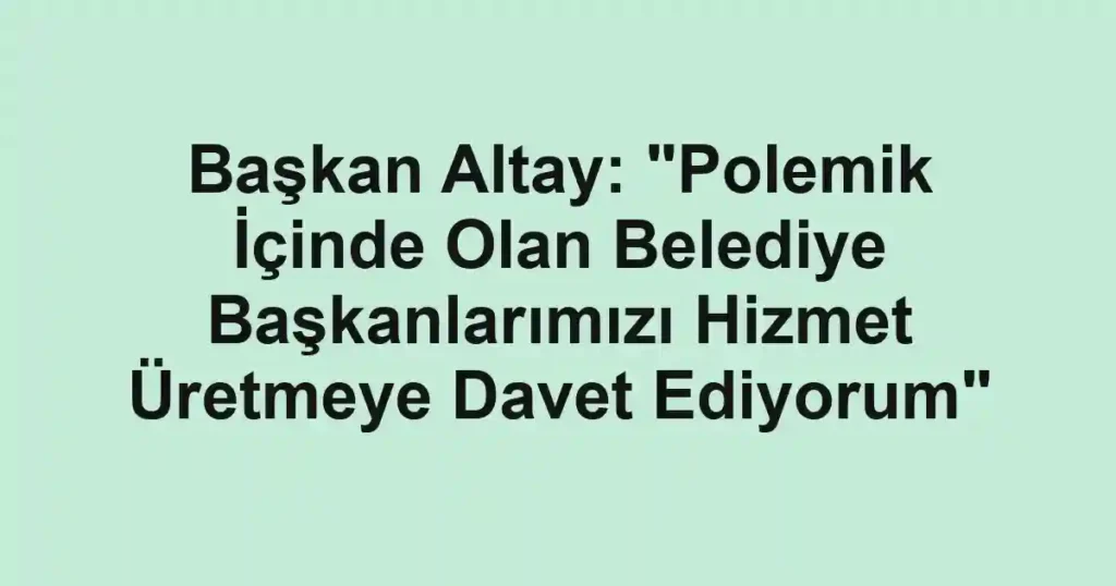 Başkan Altay: "Polemik İçinde Olan Belediye Başkanlarımızı Hizmet Üretmeye Davet Ediyorum"