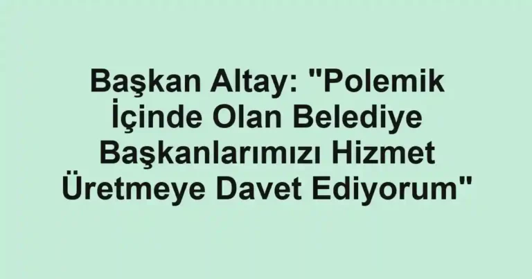 Başkan Altay: "Polemik İçinde Olan Belediye Başkanlarımızı Hizmet Üretmeye Davet Ediyorum"