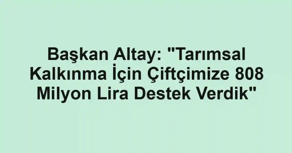Başkan Altay: "Tarımsal Kalkınma İçin Çiftçimize 808 Milyon Lira Destek Verdik"